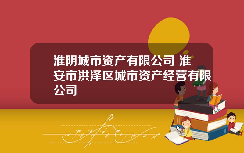 淮阴城市资产有限公司 淮安市洪泽区城市资产经营有限公司